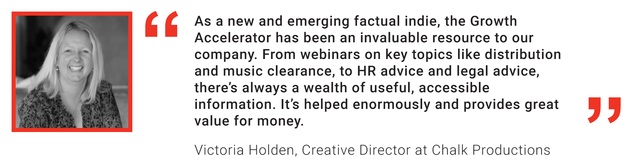 Member Quote: Victoria Holden, Chalk Productions: As a new and emerging Factual Indie, the Growth Accelerator has been an invaluable resource to our company. 