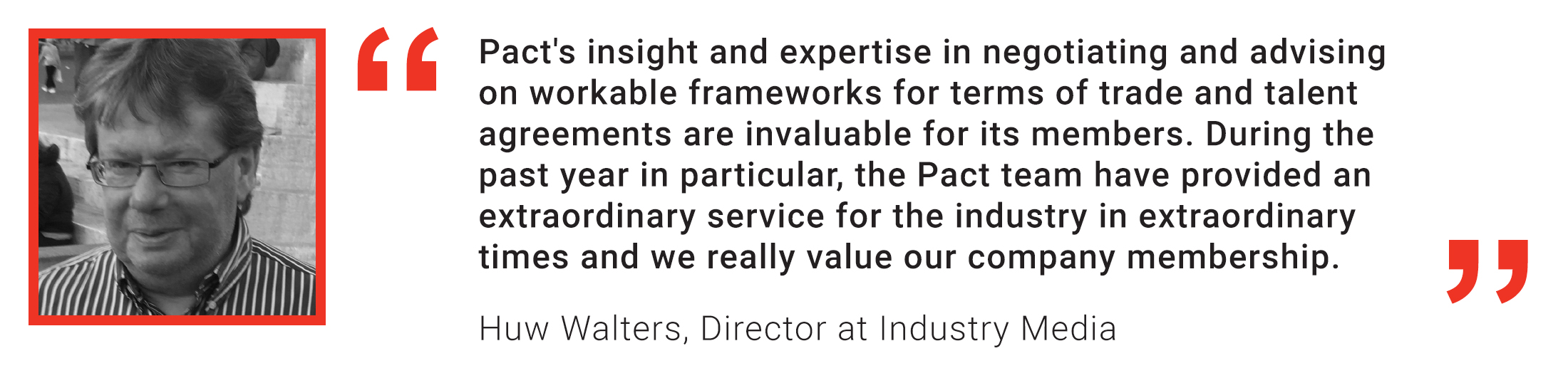 Member quote: Huw Walters: Pact's insight and expertise in negotiating and advising on workable frameworks for terms of trade and talent agreements are invaluable for its members. During the past year