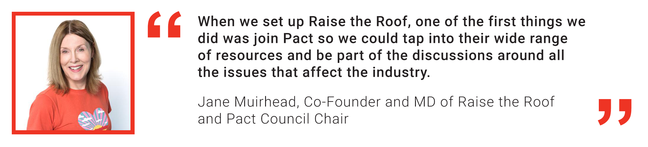 Member quote from Jane Muirhead of Raise the Roof Productions: When we set up Raise the Roof, one of the first things we did was join Pact so we could tap into their wide range of resources and be par
