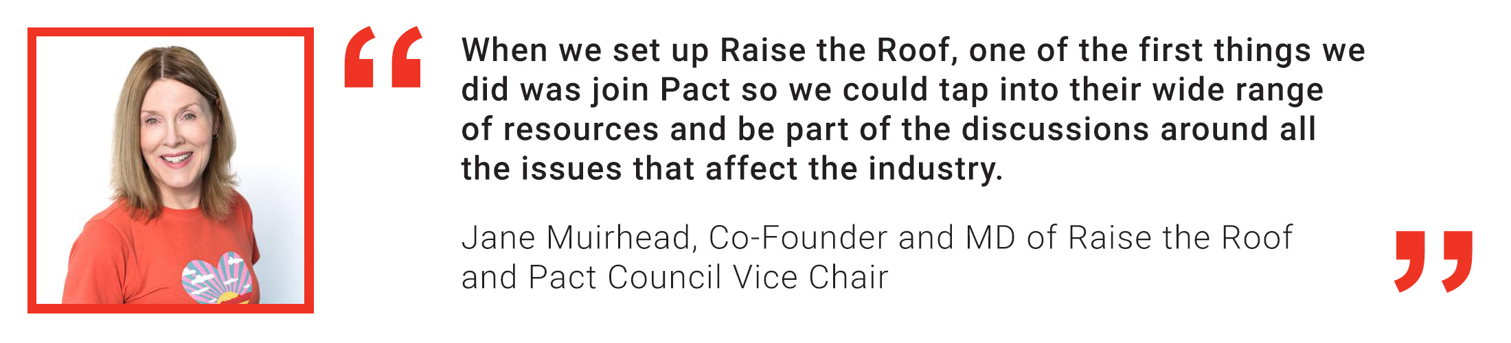 Member quote from Jane Muirhead of Raise the Roof Productions: When we set up Raise the Roof, one of the first things we did was join Pact so we could tap into their wide range of resources and be par