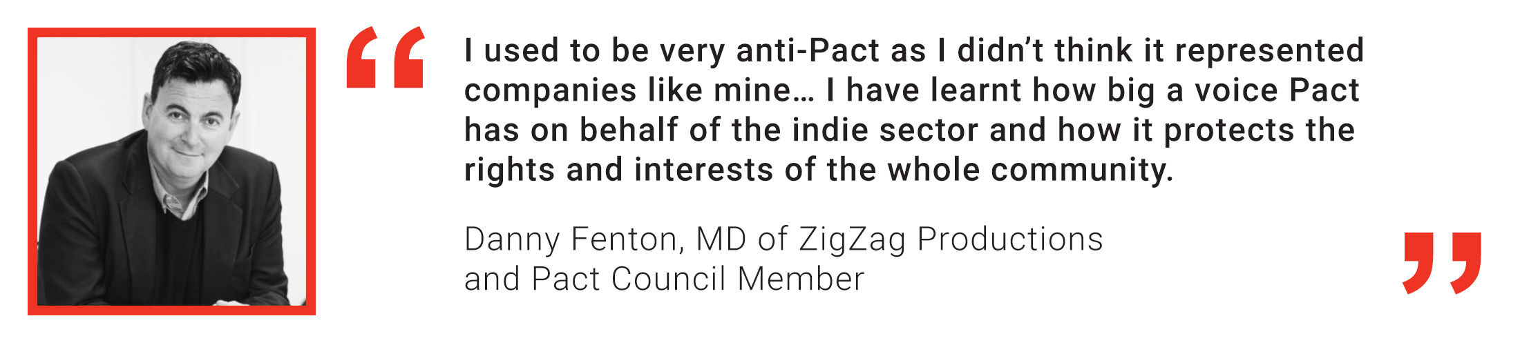 Member quote from Danny Fenton of ZigZag Productions: I used to be very anti-Pact as I didn’t think it represented companies like mine… I have learnt how big a voice Pact has on behalf of the indie se