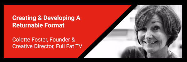 4. Creating & Developing A Returnable Format - Colette Foster, Founder & Creative Director, Full Fat TV